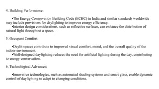 4. Building Performance:
•The Energy Conservation Building Code (ECBC) in India and similar standards worldwide
may include provisions for daylighting to improve energy efficiency.
•Interior design considerations, such as reflective surfaces, can enhance the distribution of
natural light throughout a space.
5. Occupant Comfort:
•Daylit spaces contribute to improved visual comfort, mood, and the overall quality of the
indoor environment.
•Well-designed daylighting reduces the need for artificial lighting during the day, contributing
to energy conservation.
6. Technological Advances:
•Innovative technologies, such as automated shading systems and smart glass, enable dynamic
control of daylighting to adapt to changing conditions.
 