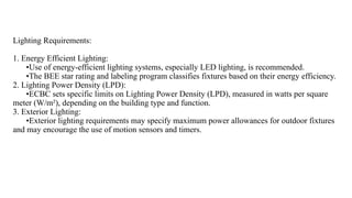 Lighting Requirements:
1. Energy Efficient Lighting:
•Use of energy-efficient lighting systems, especially LED lighting, is recommended.
•The BEE star rating and labeling program classifies fixtures based on their energy efficiency.
2. Lighting Power Density (LPD):
•ECBC sets specific limits on Lighting Power Density (LPD), measured in watts per square
meter (W/m²), depending on the building type and function.
3. Exterior Lighting:
•Exterior lighting requirements may specify maximum power allowances for outdoor fixtures
and may encourage the use of motion sensors and timers.
 
