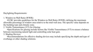 Daylighting Requirements:
1. Window-to-Wall Ratio (WWR):
•ECBC provides guidelines for the Window-to-Wall Ratio (WWR), defining the maximum
allowable percentage of window area relative to the total wall area. The specific value depends on
the building type and climatic zone.
2. Visible Transmittance (VT) for Glazing:
•Specifications for glazing include factors like Visible Transmittance (VT) to ensure a balance
between maximizing natural light and controlling solar heat gain.
3. Shading Devices:
•Recommendations for effective shading devices may include specifying the depth and type of
overhangs or other shading solutions.
 
