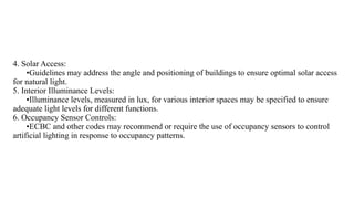 4. Solar Access:
•Guidelines may address the angle and positioning of buildings to ensure optimal solar access
for natural light.
5. Interior Illuminance Levels:
•Illuminance levels, measured in lux, for various interior spaces may be specified to ensure
adequate light levels for different functions.
6. Occupancy Sensor Controls:
•ECBC and other codes may recommend or require the use of occupancy sensors to control
artificial lighting in response to occupancy patterns.
 