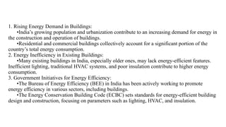 1. Rising Energy Demand in Buildings:
•India’s growing population and urbanization contribute to an increasing demand for energy in
the construction and operation of buildings.
•Residential and commercial buildings collectively account for a significant portion of the
country’s total energy consumption.
2. Energy Inefficiency in Existing Buildings:
•Many existing buildings in India, especially older ones, may lack energy-efficient features.
Inefficient lighting, traditional HVAC systems, and poor insulation contribute to higher energy
consumption.
3. Government Initiatives for Energy Efficiency:
•The Bureau of Energy Efficiency (BEE) in India has been actively working to promote
energy efficiency in various sectors, including buildings.
•The Energy Conservation Building Code (ECBC) sets standards for energy-efficient building
design and construction, focusing on parameters such as lighting, HVAC, and insulation.
 