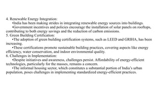 4. Renewable Energy Integration:
•India has been making strides in integrating renewable energy sources into buildings.
•Government incentives and policies encourage the installation of solar panels on rooftops,
contributing to both energy savings and the reduction of carbon emissions.
5. Green Building Certification:
•The adoption of green building certification systems, such as LEED and GRIHA, has been
increasing.
•These certifications promote sustainable building practices, covering aspects like energy
efficiency, water conservation, and indoor environmental quality.
6. Challenges in Implementation:
•Despite initiatives and awareness, challenges persist. Affordability of energy-efficient
technologies, particularly for the masses, remains a concern.
•The informal housing sector, which constitutes a substantial portion of India’s urban
population, poses challenges in implementing standardized energy-efficient practices.
 