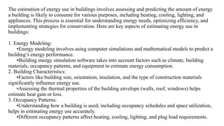 The estimation of energy use in buildings involves assessing and predicting the amount of energy
a building is likely to consume for various purposes, including heating, cooling, lighting, and
appliances. This process is essential for understanding energy needs, optimizing efficiency, and
implementing strategies for conservation. Here are key aspects of estimating energy use in
buildings:
1. Energy Modeling:
•Energy modeling involves using computer simulations and mathematical models to predict a
building’s energy performance.
•Building energy simulation software takes into account factors such as climate, building
materials, occupancy patterns, and equipment to estimate energy consumption.
2. Building Characteristics:
•Factors like building size, orientation, insulation, and the type of construction materials
significantly influence energy use.
•Assessing the thermal properties of the building envelope (walls, roof, windows) helps
estimate heat gain or loss.
3. Occupancy Patterns:
•Understanding how a building is used, including occupancy schedules and space utilization,
helps in estimating energy use accurately.
•Different occupancy patterns affect heating, cooling, lighting, and plug load requirements.
 