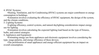 4. HVAC Systems:
•Heating, Ventilation, and Air Conditioning (HVAC) systems are major contributors to energy
consumption in buildings.
•Estimation involves evaluating the efficiency of HVAC equipment, the design of the system,
and the climate conditions.
5. Lighting Systems:
•Lighting efficiency, control systems, and natural daylighting considerations impact energy
use for lighting.
•Estimation involves calculating the expected lighting load based on the type of fixtures,
bulbs, and control strategies.
6. Appliances and Equipment:
•Estimating energy use from appliances and electronic equipment involves considering the
type, usage patterns, and energy efficiency of these devices.
•The proliferation of smart appliances and energy-efficient equipment has an impact on
overall consumption.
 