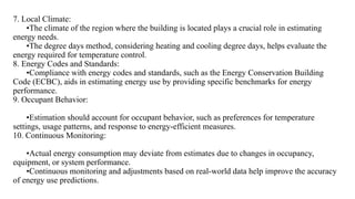 7. Local Climate:
•The climate of the region where the building is located plays a crucial role in estimating
energy needs.
•The degree days method, considering heating and cooling degree days, helps evaluate the
energy required for temperature control.
8. Energy Codes and Standards:
•Compliance with energy codes and standards, such as the Energy Conservation Building
Code (ECBC), aids in estimating energy use by providing specific benchmarks for energy
performance.
9. Occupant Behavior:
•Estimation should account for occupant behavior, such as preferences for temperature
settings, usage patterns, and response to energy-efficient measures.
10. Continuous Monitoring:
•Actual energy consumption may deviate from estimates due to changes in occupancy,
equipment, or system performance.
•Continuous monitoring and adjustments based on real-world data help improve the accuracy
of energy use predictions.
 