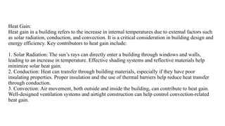 Heat Gain:
Heat gain in a building refers to the increase in internal temperatures due to external factors such
as solar radiation, conduction, and convection. It is a critical consideration in building design and
energy efficiency. Key contributors to heat gain include:
1. Solar Radiation: The sun’s rays can directly enter a building through windows and walls,
leading to an increase in temperature. Effective shading systems and reflective materials help
minimize solar heat gain.
2. Conduction: Heat can transfer through building materials, especially if they have poor
insulating properties. Proper insulation and the use of thermal barriers help reduce heat transfer
through conduction.
3. Convection: Air movement, both outside and inside the building, can contribute to heat gain.
Well-designed ventilation systems and airtight construction can help control convection-related
heat gain.
 