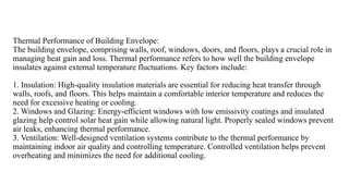 Thermal Performance of Building Envelope:
The building envelope, comprising walls, roof, windows, doors, and floors, plays a crucial role in
managing heat gain and loss. Thermal performance refers to how well the building envelope
insulates against external temperature fluctuations. Key factors include:
1. Insulation: High-quality insulation materials are essential for reducing heat transfer through
walls, roofs, and floors. This helps maintain a comfortable interior temperature and reduces the
need for excessive heating or cooling.
2. Windows and Glazing: Energy-efficient windows with low emissivity coatings and insulated
glazing help control solar heat gain while allowing natural light. Properly sealed windows prevent
air leaks, enhancing thermal performance.
3. Ventilation: Well-designed ventilation systems contribute to the thermal performance by
maintaining indoor air quality and controlling temperature. Controlled ventilation helps prevent
overheating and minimizes the need for additional cooling.
 