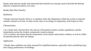 Steady-state and non-steady-state (transient) heat transfer are concepts used to describe the thermal
behavior of glazed windows over time.
Steady-State Heat Transfer:
Definition:
• Steady-state heat transfer refers to a condition where the temperature within the system or material
remains constant over time. In other words, there is no change in temperature with respect to time.
Characteristics:
• In a steady state, the heat flow into and out of the glazed window reaches equilibrium, and the
temperatures across the window components remain constant.
• For a window, this means that the temperature on the interior and exterior surfaces, as well as within
the glazing material, does not change.
Application:
• Steady-state conditions are often assumed for simplified analyses, especially when considering long-
term energy performance of buildings.
 