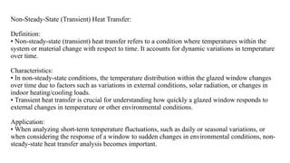 Non-Steady-State (Transient) Heat Transfer:
Definition:
• Non-steady-state (transient) heat transfer refers to a condition where temperatures within the
system or material change with respect to time. It accounts for dynamic variations in temperature
over time.
Characteristics:
• In non-steady-state conditions, the temperature distribution within the glazed window changes
over time due to factors such as variations in external conditions, solar radiation, or changes in
indoor heating/cooling loads.
• Transient heat transfer is crucial for understanding how quickly a glazed window responds to
external changes in temperature or other environmental conditions.
Application:
• When analyzing short-term temperature fluctuations, such as daily or seasonal variations, or
when considering the response of a window to sudden changes in environmental conditions, non-
steady-state heat transfer analysis becomes important.
 