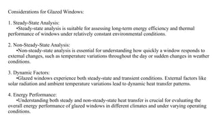 Considerations for Glazed Windows:
1. Steady-State Analysis:
•Steady-state analysis is suitable for assessing long-term energy efficiency and thermal
performance of windows under relatively constant environmental conditions.
2. Non-Steady-State Analysis:
•Non-steady-state analysis is essential for understanding how quickly a window responds to
external changes, such as temperature variations throughout the day or sudden changes in weather
conditions.
3. Dynamic Factors:
•Glazed windows experience both steady-state and transient conditions. External factors like
solar radiation and ambient temperature variations lead to dynamic heat transfer patterns.
4. Energy Performance:
•Understanding both steady and non-steady-state heat transfer is crucial for evaluating the
overall energy performance of glazed windows in different climates and under varying operating
conditions.
 