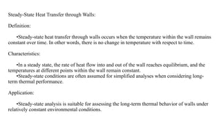 Steady-State Heat Transfer through Walls:
Definition:
•Steady-state heat transfer through walls occurs when the temperature within the wall remains
constant over time. In other words, there is no change in temperature with respect to time.
Characteristics:
•In a steady state, the rate of heat flow into and out of the wall reaches equilibrium, and the
temperatures at different points within the wall remain constant.
•Steady-state conditions are often assumed for simplified analyses when considering long-
term thermal performance.
Application:
•Steady-state analysis is suitable for assessing the long-term thermal behavior of walls under
relatively constant environmental conditions.
 