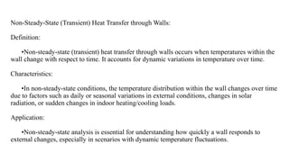 Non-Steady-State (Transient) Heat Transfer through Walls:
Definition:
•Non-steady-state (transient) heat transfer through walls occurs when temperatures within the
wall change with respect to time. It accounts for dynamic variations in temperature over time.
Characteristics:
•In non-steady-state conditions, the temperature distribution within the wall changes over time
due to factors such as daily or seasonal variations in external conditions, changes in solar
radiation, or sudden changes in indoor heating/cooling loads.
Application:
•Non-steady-state analysis is essential for understanding how quickly a wall responds to
external changes, especially in scenarios with dynamic temperature fluctuations.
 