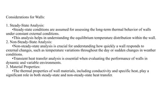 Considerations for Walls:
1. Steady-State Analysis:
•Steady-state conditions are assumed for assessing the long-term thermal behavior of walls
under constant external conditions.
•This analysis helps in understanding the equilibrium temperature distribution within the wall.
2. Non-Steady-State Analysis:
•Non-steady-state analysis is crucial for understanding how quickly a wall responds to
external changes, such as temperature variations throughout the day or sudden changes in weather
conditions.
•Transient heat transfer analysis is essential when evaluating the performance of walls in
dynamic and variable environments.
3. Material Properties:
•The thermal properties of wall materials, including conductivity and specific heat, play a
significant role in both steady-state and non-steady-state heat transfer.
 