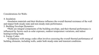 Considerations for Walls:
4. Insulation:
•Insulation materials and their thickness influence the overall thermal resistance of the wall
and impact both steady-state and non-steady-state performance.
5. Building Envelope Dynamics:
•Walls are integral components of the building envelope, and their thermal performance is
influenced by factors such as solar exposure, outdoor temperature variations, and indoor
heating/cooling loads.
6. Energy Codes:
•Compliance with energy codes often involves assessing the overall thermal performance of
building elements, including walls, under both steady-state and transient conditions.
 