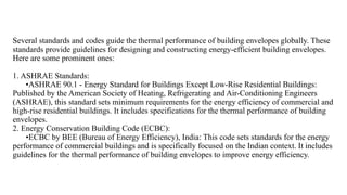 Several standards and codes guide the thermal performance of building envelopes globally. These
standards provide guidelines for designing and constructing energy-efficient building envelopes.
Here are some prominent ones:
1. ASHRAE Standards:
•ASHRAE 90.1 - Energy Standard for Buildings Except Low-Rise Residential Buildings:
Published by the American Society of Heating, Refrigerating and Air-Conditioning Engineers
(ASHRAE), this standard sets minimum requirements for the energy efficiency of commercial and
high-rise residential buildings. It includes specifications for the thermal performance of building
envelopes.
2. Energy Conservation Building Code (ECBC):
•ECBC by BEE (Bureau of Energy Efficiency), India: This code sets standards for the energy
performance of commercial buildings and is specifically focused on the Indian context. It includes
guidelines for the thermal performance of building envelopes to improve energy efficiency.
 