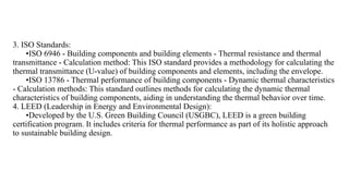 3. ISO Standards:
•ISO 6946 - Building components and building elements - Thermal resistance and thermal
transmittance - Calculation method: This ISO standard provides a methodology for calculating the
thermal transmittance (U-value) of building components and elements, including the envelope.
•ISO 13786 - Thermal performance of building components - Dynamic thermal characteristics
- Calculation methods: This standard outlines methods for calculating the dynamic thermal
characteristics of building components, aiding in understanding the thermal behavior over time.
4. LEED (Leadership in Energy and Environmental Design):
•Developed by the U.S. Green Building Council (USGBC), LEED is a green building
certification program. It includes criteria for thermal performance as part of its holistic approach
to sustainable building design.
 