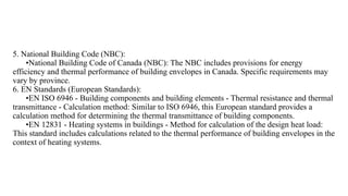 5. National Building Code (NBC):
•National Building Code of Canada (NBC): The NBC includes provisions for energy
efficiency and thermal performance of building envelopes in Canada. Specific requirements may
vary by province.
6. EN Standards (European Standards):
•EN ISO 6946 - Building components and building elements - Thermal resistance and thermal
transmittance - Calculation method: Similar to ISO 6946, this European standard provides a
calculation method for determining the thermal transmittance of building components.
•EN 12831 - Heating systems in buildings - Method for calculation of the design heat load:
This standard includes calculations related to the thermal performance of building envelopes in the
context of heating systems.
 