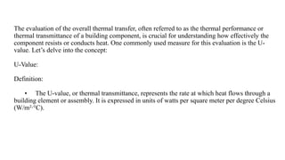 The evaluation of the overall thermal transfer, often referred to as the thermal performance or
thermal transmittance of a building component, is crucial for understanding how effectively the
component resists or conducts heat. One commonly used measure for this evaluation is the U-
value. Let’s delve into the concept:
U-Value:
Definition:
• The U-value, or thermal transmittance, represents the rate at which heat flows through a
building element or assembly. It is expressed in units of watts per square meter per degree Celsius
(W/m²·°C).
 