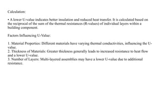 Calculation:
• A lower U-value indicates better insulation and reduced heat transfer. It is calculated based on
the reciprocal of the sum of the thermal resistances (R-values) of individual layers within a
building component.
Factors Influencing U-Value:
1. Material Properties: Different materials have varying thermal conductivities, influencing the U-
value.
2. Thickness of Materials: Greater thickness generally leads to increased resistance to heat flow
and a lower U-value.
3. Number of Layers: Multi-layered assemblies may have a lower U-value due to additional
resistance.
 