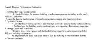 Overall Thermal Performance Evaluation:
1. Building Envelope Components:
• Evaluate U-values for various building envelope components, including walls, roofs,
windows, and doors.
• Assess the thermal performance of insulation materials, glazing, and framing systems.
2. Dynamic Factors:
• Consider the dynamic aspects of heat transfer, especially in non-steady-state conditions.
• Analyze how the building component responds to temperature fluctuations over time.
3. Energy Codes and Standards:
•Refer to local energy codes and standards that set specific U-value requirements for
different building components.
•Compliance with these standards ensures that the building meets minimum thermal
performance criteria.
 