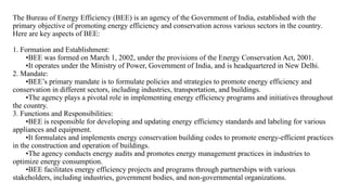 The Bureau of Energy Efficiency (BEE) is an agency of the Government of India, established with the
primary objective of promoting energy efficiency and conservation across various sectors in the country.
Here are key aspects of BEE:
1. Formation and Establishment:
•BEE was formed on March 1, 2002, under the provisions of the Energy Conservation Act, 2001.
•It operates under the Ministry of Power, Government of India, and is headquartered in New Delhi.
2. Mandate:
•BEE’s primary mandate is to formulate policies and strategies to promote energy efficiency and
conservation in different sectors, including industries, transportation, and buildings.
•The agency plays a pivotal role in implementing energy efficiency programs and initiatives throughout
the country.
3. Functions and Responsibilities:
•BEE is responsible for developing and updating energy efficiency standards and labeling for various
appliances and equipment.
•It formulates and implements energy conservation building codes to promote energy-efficient practices
in the construction and operation of buildings.
•The agency conducts energy audits and promotes energy management practices in industries to
optimize energy consumption.
•BEE facilitates energy efficiency projects and programs through partnerships with various
stakeholders, including industries, government bodies, and non-governmental organizations.
 
