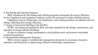 4. Star Rating and Labeling Program:
•BEE introduced the Star Rating and Labeling program to designate the energy efficiency
levels of appliances and equipment, making it easier for consumers to make informed choices.
•Appliances such as refrigerators, air conditioners, and washing machines are labeled with star
ratings, indicating their energy efficiency.
5. Energy Conservation Building Code (ECBC):
•ECBC, developed and updated by BEE, provides standards for the design, construction, and
operation of energy-efficient buildings.
•It aims to minimize energy consumption in the building sector and promote sustainable
construction practices.
6. Demand-Side Management Programs:
•BEE actively engages in demand-side management programs to encourage consumers,
industries, and businesses to adopt energy-efficient technologies and practices.
 