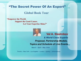 “ Empower the World.   Support the Good Causes. Let Your Expertise Shine!” Val A. Slastnikov & World Class Experts Proposal, Partnership Models,  Topics and Schedule of Live Events Toronto – New York – Los Angeles – London – Sydney – Johannesburg   “ The Secret Power Of An Expert” March – April – May 2009 Global Book Tour 