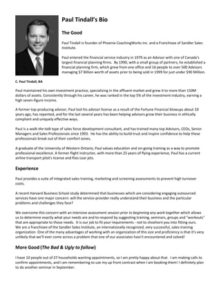 Paul Tindall’s Bio
                             The Good
                             Paul Tindall is founder of Phoenix CoachingWorks Inc. and a Franchisee of Sandler Sales
                             Institute.

                             Paul entered the financial service industry in 1979 as an Advisor with one of Canada's
                             largest financial planning firms. By 1990, with a small group of partners, he established a
                             financial planning firm, which grew from one office and 16 people to over 500 Advisors
                             managing $7 Billion worth of assets prior to being sold in 1999 for just under $90 Million.

C. Paul Tindall, BA

Paul maintained his own investment practice, specializing in the affluent market and grew it to more than 150M
dollars of assets. Consistently through his career, he was ranked in the top 5% of the investment industry, earning a
high seven-figure income.

A former top-producing advisor, Paul lost his advisor license as a result of the Fortune Financial blowups about 10
years ago, has repented, and for the last several years has been helping advisors grow their business in ethically
compliant and uniquely effective ways.

Paul is a walk-the-talk type of sales force development consultant, and has trained many top Advisors, CEOs, Senior
Managers and Sales Professionals since 1993. He has the ability to build trust and inspire confidence to help these
professionals break out of their comfort zones.

A graduate of the University of Western Ontario, Paul values education and on-going training as a way to promote
professional excellence. A former flight instructor, with more than 25 years of flying experience, Paul has a current
airline transport pilot's license and flies Lear jets.

Experience
Paul provides a suite of integrated sales training, marketing and screening assessments to prevent high turnover
costs.

A recent Harvard Business School study determined that businesses which are considering engaging outsourced
services have one major concern: will the service-provider really understand their business and the particular
problems and challenges they face?

We overcome this concern with an intensive assessment session prior to beginning any work together which allows
us to determine exactly what your needs are and to respond by suggesting training, seminars, groups and "workouts"
that are appropriate to those needs. It is our job to fit your requirements - not to shoehorn you into fitting ours.
We are a franchisee of the Sandler Sales Institute, an internationally recognized, very successful, sales training
organization. One of the many advantages of working with an organization of this size and proficiency is that it's very
unlikely that we'll ever come across a problem that one of our associates hasn't encountered and solved!

More Good (The Bad & Ugly to follow)
I have 10 people out of 27 households wanting appointments, so I am pretty happy about that. I am making calls to
confirm appointments, and I am remembering to use my up front contract when I am booking them! I definitely plan
to do another seminar in September.
 