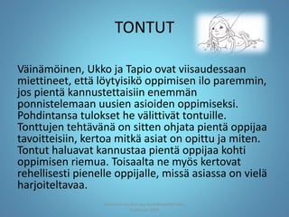 TONTUT
Väinämöinen, Ukko ja Tapio ovat viisaudessaan
miettineet, että löytyisikö oppimisen ilo paremmin,
jos pientä kannustettaisiin enemmän
ponnistelemaan uusien asioiden oppimiseksi.
Pohdintansa tulokset he välittivät tontuille.
Tonttujen tehtävänä on sitten ohjata pientä oppijaa
tavoitteisiin, kertoa mitkä asiat on opittu ja miten.
Tontut haluavat kannustaa pientä oppijaa kohti
oppimisen riemua. Toisaalta ne myös kertovat
rehellisesti pienelle oppijalle, missä asiassa on vielä
harjoiteltavaa.
Joensuun seudun ops-koordinaattori Satu
Huttunen 2015
 