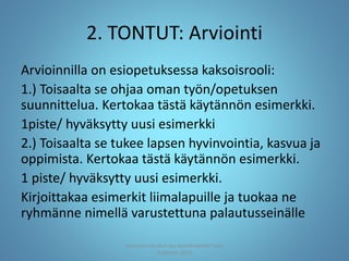 2. TONTUT: Arviointi
Arvioinnilla on esiopetuksessa kaksoisrooli:
1.) Toisaalta se ohjaa oman työn/opetuksen
suunnittelua. Kertokaa tästä käytännön esimerkki.
1piste/ hyväksytty uusi esimerkki
2.) Toisaalta se tukee lapsen hyvinvointia, kasvua ja
oppimista. Kertokaa tästä käytännön esimerkki.
1 piste/ hyväksytty uusi esimerkki.
Kirjoittakaa esimerkit liimalapuille ja tuokaa ne
ryhmänne nimellä varustettuna palautusseinälle
Joensuun seudun ops-koordinaattori Satu
Huttunen 2015
 