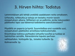 3. Hirven hiihto: Todistus
Lemminkäisen piti tehdä urotöitä saadakseen neito omakseen.
Urheutta, rohkeutta ja taitoja on testattu monin tavoin
esiopetuksen aikana. Millainen on se palkinto, jonka lukuvuoden
päätteeksi lapsi saa käteensä todisteena saavutuksistaan?
Pöydällä on paperia ja kyniä. Suunnitelkaa ensi vuodelle uusi,
esiopetuksen päätteeksi annettava todistuslomake.
Kirjoittakaa todistus puhtaaksi (ohuella tussilla) ja tuokaa se
luentotilan seinälle. Äänestämme lopuksi parhaan
vaihtoehdon. Voittajalle 3p., toiseksi tulleelle 2p.
Kolmannelle 1p.
Joensuun seudun ops-koordinaattori Satu
Huttunen 2015
 