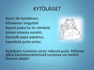 KYTÖLÄISET
Kovin itki Kytöläinen,
Viholainen vingutteli
Kyynel juoksi ky´ön silmästä,
toinen toisesta norahti,
Kannolle pajut pakahtui,
kyynelistä puita syntyi.
Kytöläisen tunteista syntyi näkyviä puita. Millaisia
jälkiä käsittelemättömistä tunteista voi meihin
ihmisiin jäädä?
Joensuun seudun ops-koordinaattori Satu
Huttunen 2015
 