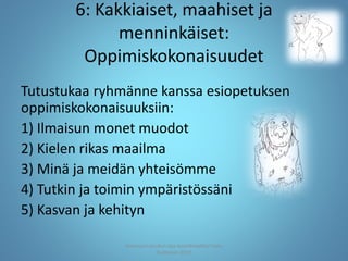 6: Kakkiaiset, maahiset ja
menninkäiset:
Oppimiskokonaisuudet
Tutustukaa ryhmänne kanssa esiopetuksen
oppimiskokonaisuuksiin:
1) Ilmaisun monet muodot
2) Kielen rikas maailma
3) Minä ja meidän yhteisömme
4) Tutkin ja toimin ympäristössäni
5) Kasvan ja kehityn
Joensuun seudun ops-koordinaattori Satu
Huttunen 2015
 