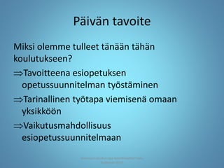 Päivän tavoite
Miksi olemme tulleet tänään tähän
koulutukseen?
Tavoitteena esiopetuksen
opetussuunnitelman työstäminen
Tarinallinen työtapa viemisenä omaan
yksikköön
Vaikutusmahdollisuus
esiopetussuunnitelmaan
Joensuun seudun ops-koordinaattori Satu
Huttunen 2015
 