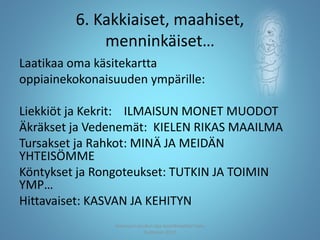 6. Kakkiaiset, maahiset,
menninkäiset…
Laatikaa oma käsitekartta
oppiainekokonaisuuden ympärille:
Liekkiöt ja Kekrit: ILMAISUN MONET MUODOT
Äkräkset ja Vedenemät: KIELEN RIKAS MAAILMA
Tursakset ja Rahkot: MINÄ JA MEIDÄN
YHTEISÖMME
Köntykset ja Rongoteukset: TUTKIN JA TOIMIN
YMP…
Hittavaiset: KASVAN JA KEHITYN
Joensuun seudun ops-koordinaattori Satu
Huttunen 2015
 