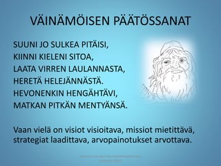 VÄINÄMÖISEN PÄÄTÖSSANAT
SUUNI JO SULKEA PITÄISI,
KIINNI KIELENI SITOA,
LAATA VIRREN LAULANNASTA,
HERETÄ HELEJÄNNÄSTÄ.
HEVONENKIN HENGÄHTÄVI,
MATKAN PITKÄN MENTYÄNSÄ.
Vaan vielä on visiot visioitava, missiot mietittävä,
strategiat laadittava, arvopainotukset arvottava.
Joensuun seudun ops-koordinaattori Satu
Huttunen 2015
 