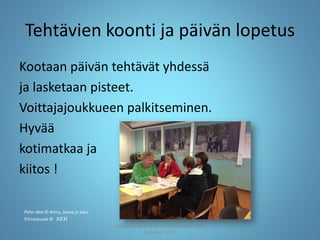 Tehtävien koonti ja päivän lopetus
Kootaan päivän tehtävät yhdessä
ja lasketaan pisteet.
Voittajajoukkueen palkitseminen.
Hyvää
kotimatkaa ja
kiitos !
Joensuun seudun ops-koordinaattori Satu
Huttunen 2015
Pelin idea © Annu, Jaana ja Satu
Piirroskuvat © NEH
 