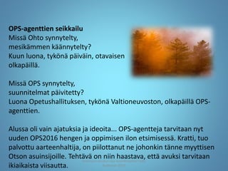 OPS-agenttien seikkailu
Missä Ohto synnytelty,
mesikämmen käännytelty?
Kuun luona, tykönä päiväin, otavaisen
olkapäillä.
Missä OPS synnytelty,
suunnitelmat päivitetty?
Luona Opetushallituksen, tykönä Valtioneuvoston, olkapäillä OPS-
agenttien.
Alussa oli vain ajatuksia ja ideoita... OPS-agentteja tarvitaan nyt
uuden OPS2016 hengen ja oppimisen ilon etsimisessä. Kratti, tuo
palvottu aarteenhaltija, on piilottanut ne johonkin tänne myyttisen
Otson asuinsijoille. Tehtävä on niin haastava, että avuksi tarvitaan
ikiaikaista viisautta.
Joensuun seudun ops-koordinaattori Satu
Huttunen 2015
 