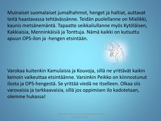 Muinaiset suomalaiset jumalhahmot, henget ja haltiat, auttavat
teitä haastavassa tehtävässänne. Teidän puolellanne on Mielikki,
kaunis metsänemäntä. Tapaatte seikkailullanne myös Kytöläisen,
Kakkiaisia, Menninkäisiä ja Tonttuja. Nämä kaikki on kutsuttu
apuun OPS-ilon ja -hengen etsintään.
Varokaa kuitenkin Kamulaisia ja Kouvoja, sillä ne yrittävät kaikin
keinoin vaikeuttaa etsintäänne. Varsinkin Peikko on kiinnostunut
ilosta ja OPS-hengestä. Se yrittää viedä ne itselleen. Olkaa siis
varovaisia ja tarkkaavaisia, sillä jos oppimisen ilo kadotetaan,
olemme hukassa!
Joensuun seudun ops-koordinaattori Satu
Huttunen 2015
 