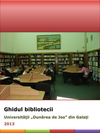 Ghidul bibliotecii
Universităţii „Dunărea de Jos” din Galaţi
2013
 