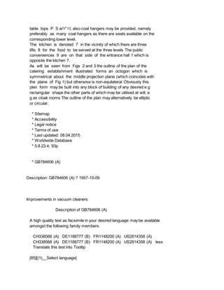 table tops P S ar'r" l I, also coat hangers may be provided, namely
preferably as many coat hangers as there are seats available on the
corresponding lower level.
The kitchen is denoted 7 in the vicinity of which there are three
lifts 8 for the food to be served at the three levels The public
conveniences 9 are on that side of the entrance hall 1 which is
opposite the kitchen 7.
As will be seen from Figs 2 and 3 the outline of the plan of the
catering establishment illustrated forms an octogon which is
symmetrical about the middle projection plane (which coincides with
the plane of Fig 1) but otherwise is non-equilateral Obviously this
plan form may be built into any block of building of any desired e g
rectangular shape the other parts of which may be utilised at will, e
g as cloak rooms The outline of the plan may alternatively be elliptic
or circular.
* Sitemap
* Accessibility
* Legal notice
* Terms of use
* Last updated: 08.04.2015
* Worldwide Database
* 5.8.23.4; 93p
* GB784606 (A)
Description: GB784606 (A) ? 1957-10-09
Improvements in vacuum cleaners
Description of GB784606 (A)
A high quality text as facsimile in your desired language may be available
amongst the following family members:
CH338568 (A) DE1188777 (B) FR1148200 (A) US2814358 (A)
CH338568 (A) DE1188777 (B) FR1148200 (A) US2814358 (A) less
Translate this text into Tooltip
[85][(1)__Select language]
 