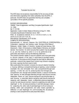 Translate this text into
The EPO does not accept any responsibility for the accuracy of data
and information originating from other authorities than the EPO; in
particular, the EPO does not guarantee that they are complete,
up-to-date or fit for specific purposes.
PATENT SPECIFICATION
784606 '' Date of application and filing Complete Specification: April
12, 1956.
No 11 131156.
Application made in United States of America on Aug 31, 1955.
Complete Specification Published: Oct 9, 1957.
Index at acceptance:-Classes 8 ( 1), I 1 A 3 A 3, I 2 (D: J: L: X);
and 8 ( 2), D 3 (E 2 A: F 2 A: X).
International Classification:-A 471 B Old.
COMPLETE SPECIFICATION
Improvements in Vacuum Cleaners We, ELECTROLUX CORPORATION, a
Corporation organized and existing under the laws of the State of
Delaware, United States of America, located at Forest Avenue, Old
Greenwich, State of Connecticut, United States of America, do hereby
declare the invention, for which we pray that a patent may be granted
to us, and the method by which it is to be performed, to be
particularly described in and by the follownig statement: -
The present invention relates to vacuum cleaners and more particularly
to vacuum cleaners of the type in which there is provided means
responsive to the pressure drop through the dust bag for effecting an
automatic control of the cleaner Such control may consist in stopping
the motor, opening the front cover or both.
More particularly the invention consists of a vacuum cleaner including
a housing defining a compartment having an opening, a dust container
insertable into and removable from said compartment through said
opening, a motor fan unit for producing flow of air through said
compartment and through said container therein, a closure member for
said opening, an inlet passage extending through said closure member,
releasable means on said closure member for securing the latter to
said housing, a pneumatic device carried by said closure member for
releasing said releasable means, a differential pressure diaphragm
carried by said closure member, means for subjecting one side of said
diaphragm to the air pressure existing in said inlet passage, means
for subjecting the other side of said diaphragm to the air pressure
existing within said compartment, and valve means openable by
deflection of said diaphragm for communicating the air pressure
existing in said compartment to said pneumatic device.
 