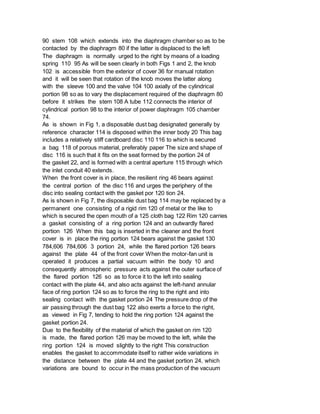 90 stem 108 which extends into the diaphragm chamber so as to be
contacted by the diaphragm 80 if the latter is displaced to the left
The diaphragm is normally urged to the right by means of a loading
spring 110 95 As will be seen clearly in both Figs 1 and 2, the knob
102 is accessible from the exterior of cover 36 for manual rotation
and it will be seen that rotation of the knob moves the latter along
with the sleeve 100 and the valve 104 100 axially of the cylindrical
portion 98 so as to vary the displacement required of the diaphragm 80
before it strikes the stem 108 A tube 112 connects the interior of
cylindrical portion 98 to the interior of power diaphragm 105 chamber
74.
As is shown in Fig 1, a disposable dust bag designated generally by
reference character 114 is disposed within the inner body 20 This bag
includes a relatively stiff cardboard disc 110 116 to which is secured
a bag 118 of porous material, preferably paper The size and shape of
disc 116 is such that it fits on the seat formed by the portion 24 of
the gasket 22, and is formed with a central aperture 115 through which
the inlet conduit 40 extends.
When the front cover is in place, the resilient ring 46 bears against
the central portion of the disc 116 and urges the periphery of the
disc into sealing contact with the gasket por 120 tion 24.
As is shown in Fig 7, the disposable dust bag 114 may be replaced by a
permanent one consisting of a rigid rim 120 of metal or the like to
which is secured the open mouth of a 125 cloth bag 122 Rim 120 carries
a gasket consisting of a ring portion 124 and an outwardly flared
portion 126 When this bag is inserted in the cleaner and the front
cover is in place the ring portion 124 bears against the gasket 130
784,606 784,606 3 portion 24, while the flared portion 126 bears
against the plate 44 of the front cover When the motor-fan unit is
operated it produces a partial vacuum within the body 10 and
consequently atmospheric pressure acts against the outer surface of
the flared portion 126 so as to force it to the left into sealing
contact with the plate 44, and also acts against the left-hand annular
face of ring portion 124 so as to force the ring to the right and into
sealing contact with the gasket portion 24 The pressure drop of the
air passing through the dust bag 122 also exerts a force to the right,
as viewed in Fig 7, tending to hold the ring portion 124 against the
gasket portion 24.
Due to the flexibility of the material of which the gasket on rim 120
is made, the flared portion 126 may be moved to the left, while the
ring portion 124 is moved slightly to the right This construction
enables the gasket to accommodate itself to rather wide variations in
the distance between the plate 44 and the gasket portion 24, which
variations are bound to occur in the mass production of the vacuum
 