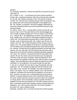 cleaners.
As previously mentioned, a channel member 96 is secured to the top of
outer body 10.
As is shown in Fig 1, the left-hand end of the channel member is
formed with a downward extension 128 which is formed with a shoulder
on the left side thereof, as viewed in Fig 1 The web 52 of channel
member 50 is formed with an opening through which the projection may
be inserted and if the channel 96 is thereafter moved slightly to the
left, the shoulder on projection 128 will be engaged underneath the
web of the channel 50 and this end of the channel 96 will thus be held
securely in place.
An electric switch 130 is mounted within channel member 96, as is
shown in Figs 1 and 5 The switch itself is of the standard toggle type
and includes a pivoted actuating arm 132 As is shown in Fig 5 the top
of 4; channel 96 in the neighborhood of switch 130 is formed with
three parallel slots and the arm 132 extends outwardly through the
center slot The switch itself is enclosed within a switch case which
includes a pair of vertical side walls 134, a bottom wall 136 and one
vertical end wall 138 A switch actuating member includes a pair of
vertical arms 140 joined together at the top by a connecting member
142 The vertical arms 140 extend through the two outer slots formed in
the chamber member 96 and are disposed between the side walls of the
channel and the side walls 134 of the switch case The lower ends of
these arms are formed with cylindrical outwardly extending projections
144 which are received in recesses formed in the side walls of the
channel 96 and the switch case is formed with a pair of projections
146 which, when the case is in position, retain the projections 144 in
their recesses The material of which the arms 140 are made is somewhat
resilient, thus permitting the arms to be deformed towards each other
sufficiently for the projections 144 to pass through the outer slots
in the top of channel 96 and then to snap 70 outwardly when the
projections 144 are brought into alignment with the recesses in the
side walls of the channel 96 Thereafter, the switch case with the
switch 130 therein may be inserted between arms 140 and the 75
projection 146 thereon will assure that the projections 144 remrain in
their recesses The parts are so dimensioned that the case will be
retained in position between the top of the channel 96 and the top of
the outer body 80 when the channel is secured in place The underside
of the top portion 142 is formed with a recess or pocket 148 which is
adapted to receive the end of pivoted arm 132 with a certain amount of
play so that when the 85 switch actuating member is pivoted about the
projections 144 it will move the switch arm 132, which is pivoted in
the switch 130 ' about a different center.
Extending outwardly from one of the arms 90 of the switch actuating
 