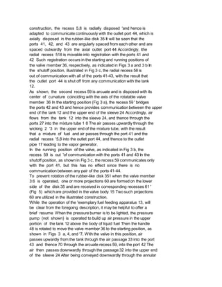 construction, the recess 5,8 is radially disposed 'and hence is
adapted to communicate continuously with the outlet port 44, which is
axially disposed in the rubber-like disk 35 It will be seen that the
ports 41, 42, and 43 are angularly spaced from each other and are
spaced outwardly from the axial outlet port 44 Accordingly, ithe
radial recess 518 is movable into registration with the ports 41 and
42 Such registration occurs in the starting and running positions of
the valve member 36, respectively, as indicated in Figs 3 a and 3 b In
the shutoff position, illustrated in Fig 3 c, the radial recess 58 is
out of communication with all of the ports 41-43, with the result that
the outlet port 44 is shut off from any communication with the tank
12.
As shown, the second recess 59 is arcuate and is disposed with its
center of curvature coinciding with the axis of the rotatable valve
member 36 In the starting position (Fig 3 a), the recess 59 ' bridges
the ports 42 and 43 and hence provides communication between the upper
end of the tank 12 and the upper end of the sleeve 24 Accordingly, air
flows from the tank 12 into the sleeve 24, and thence through the
ports 27 into the mixture tube 1 8 The air passes upwardly through the
wicking 2 '3 in the upper end of the mixture tube, with the result
that a mixture of fuel and air passes through the port 41 and the
radial recess '5,8 into the outlet port 44, and thence to the outlet
pipe 17 leading to the vapor generator.
In the running position of the valve, as indicated in Fig 3 b, the
recess 59 is out 'of communication with the ports 41 and 43 In the
shutoff position, as shown in Fig 3 c, the recess 59 communicates only
with the port 41, but this has no effect since there is no
communication between any pair of the ports 41-44.
To prevent rotation of the rubber-like disk 351 when the valve member
3:6 is operated, one or more projections 60 are formed on the lower
side of the disk 35 and are received in corresponding recesses 61 '
(Fig 5) which are provided in the valve body 15 Two such projections
60 are utilized in the illustrated construction.
While the operation of the 'exemplary fuel feeding apparatus 13, will
be clear from the foregoing description, it may be helpful to offer a
brief resume When the pressure burner is to be lighted, the pressure
pump (not shown) is operated to build up air pressure in the upper
portion of the tank 12 above the body of liquid fuel Then the handle
48 is rotated to move the valve member 36 to the starting position, as
shown in Figs 3 a, 4, and '7, With the valve in this position, air
passes upwardly from the tank through the air passage 33 into the port
43 and thence 70 through the arcuate recess 59, into the port 42 The
air then passes downwardly through the passage 32 into the upper end
of the sleeve 24 After being conveyed downwardly through the annular
 