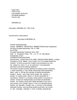 * Legal notice
* Terms of use
* Last updated: 08.04.2015
* Worldwide Database
* 5.8.23.4; 93p
* GB784604 (A)
Description: GB784604 (A) ? 1957-10-09
Improvements in board games
Description of GB784604 (A)
PATENT SPECIFICATION
Inventor: KIENNETH 'BR'A'DF'IELD BARBER 784,604 Date of Application
and filing Complete Specificaiion: Feb 15, 1956.
No 4772/56.
Complete Specification Published: Oct 9, 1957.
Index at acceptance:-Class 132 ( 2), H 3 B. International
Classification;-A 63 f.
COOMPLETE,SPECIFICATION
Improvements' in Board Games We, ARIEL PRODUCTIONS LIMITED, a British
Company,of 23-24, Maiden Lane, London, W C 2, do hereby declare the
invention, for which we pray that 'a patent may be granted to us, and
the method by which it is to be performed, to be particularly
described in and by the following statement:-
The present invention provides apparatus for playing a game comprising
a board presenting a map having intersecting routes representing
paths, roads or the like and a plurality of starting and desination
locations thereon, said routes being divided into sections, a
plurality of location,cardls, tokens or the like (hereinafter for
convenience referred to as location cards) usable in succession, to
indicate 'at least one starting location and at least one destination
location, and playing pieces each initially placeable on any one of
said sections and movable thence to the or an indicated starting
location and thereafter movable over a oumrney to the indicated
destination location, said map being divided by grid lines, the number
of grid rectangles extending in twoe mnutually perpendicular
 