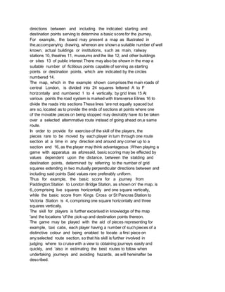 directions between and including the indicated starting and
destination points serving to determine a basic score for the journey.
For example, the board may present a map as illustrated in
the,accompanying drawing, whereon are shown a suitable number of well
known, actual buildings or institutions, such as main, railway
stations 10, theatres 11, museums and the like 12, and other buildings
or sites 13 of public interest There may also be shown in the map a
suitable number of fictitious points capable of serving as starting
points or destination points, which are indicated by the circles
numbered 14.
The map, which in the example shown comprises the main roads of
central London, is divided into 24 squares lettered A to F
horizontally and numbered 1 to 4 vertically, by grid lines 15 At
various points the road system is marked with transverse Elines 16 to
divide the roads into sections These lines 'are not equally spaced but
are so, located as to provide the ends of sections at points where one
of the movable pieces on being stopped may desirably have ito be taken
over a selected altemrnative route instead of going ahead on,e same
route.
In order to provide for exercise of the skill of the players, the
pieces rare to be moved by each player in turn through one route
section at a time in any direction and around any corner up to a
section end 16, as the player may think advantageous :When playing a
game with apparatus as aforesaid, basic scoring may be effected by
values dependent upon the distance, between the statding and
destination points, determined by referring to the number of grid
squares extending in two mutually perpendicular directions between and
including said points Said values rare preferably uniform.
Thus for example, the basic score for a journey from
Paddington:Station to London Bridge Station, as shown on' the map, is
6,,comprising live squares horizontally and one square vertically,
while the basic score from Kings Cross or St Pancras Station to
Victoria Station is 4, comprising one square horizontally and three
squares vertically.
The skill for players is further excerised in knowledge of the map
'and the locations 'of the pick-up and destination points thereon.
The game may be played with the aid of pieces representing for
example, taxi cabs, each player having a number of such pieces of a
distinctive colour and being enabled to locate a first piece on
any:selected route section, so that his skill is further involved in
judging where to cruise with a view to obtaining journeys easily and
quickly, and 'also in estimating the best routes to follow when
undertaking journeys and avoiding hazards, as will hereinafter be
described.
 