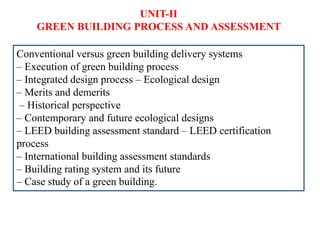 UNIT-II
GREEN BUILDING PROCESS AND ASSESSMENT
Conventional versus green building delivery systems
– Execution of green building process
– Integrated design process – Ecological design
– Merits and demerits
– Historical perspective
– Contemporary and future ecological designs
– LEED building assessment standard – LEED certification
process
– International building assessment standards
– Building rating system and its future
– Case study of a green building.
 