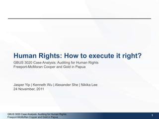 Human Rights: How to execute it right?
     GBUS 3020 Case Analysis: Auditing for Human Rights
     Freeport-McMoran Cooper and Gold in Papua




     Jasper Yip | Kenneth Wu | Alexander She | Nikika Lee
     24 November, 2011




GBUS 3020 Case Analysis: Auditing for Human Rights:         1
Freeport-McMoRan Copper and Gold in Papua
 