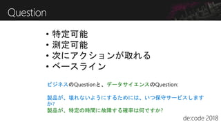 Question
• 特定可能
• 測定可能
• 次にアクションが取れる
• ベースライン
ビジネスのQuestionと、データサイエンスのQuestion:
製品が、壊れないようにするためには、いつ保守サービスします
か?
製品が、特定の時間に故障する確率は何ですか?
 